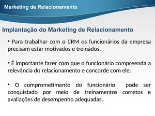 • Para trabalhar com o CRM os funcionários da empresa
precisam estar motivados e treinados.
• É importante fazer com que o funcionário compreenda a
relevância do relacionamento e concorde com ele.
• O comprometimento do funcionário pode ser
conquistado por meio de treinamentos corretos e
avaliações de desempenho adequadas.
Marketing de Relacionamento
Implantação do Marketing de Relacionamento
 