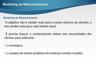 Marketing de Relacionamento
O objetivo não é vender mais para o maior número de clientes, e
sim vender mais para cada cliente atual.
É preciso buscar o conhecimento íntimo das necessidades dos
clientes para estimular:
o a recompra;
o a compra de outros produtos da empresa (venda cruzada).
Marketing de Relacionamento
 
