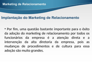 • Por fim, uma questão bastante importante para o êxito
da adoção do marketing de relacionamento por todos os
funcionários da empresa é a atenção direta e a
intervenção da alta diretoria da empresa, pois as
mudanças de procedimentos e de cultura para essa
adoção são muito grandes.
Marketing de Relacionamento
Implantação do Marketing de Relacionamento
 