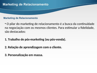 Marketing de Relacionamento
• O pilar do marketing de relacionamento é a busca da continuidade
na negociação com os mesmos clientes. Para estimular a fidelidade,
são destacados:
1. Trabalho de pós-marketing (ou pós-venda).
2. Relação de aprendizagem com o cliente.
3. Personalização em massa.
Marketing de Relacionamento
 