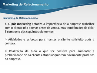 Marketing de Relacionamento
1. O pós-marketing enfatiza a importância de a empresa trabalhar
com o cliente não apenas antes da venda, mas também depois dela.
É composto dos seguintes elementos:
o Atividades e esforços para manter o cliente satisfeito após a
compra.
o Realização de tudo o que for possível para aumentar a
probabilidade de os clientes atuais adquirirem novamente produtos
da empresa.
Marketing de Relacionamento
 