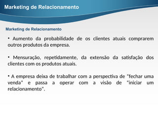 Marketing de Relacionamento
• Aumento da probabilidade de os clientes atuais comprarem
outros produtos da empresa.
• Mensuração, repetidamente, da extensão da satisfação dos
clientes com os produtos atuais.
• A empresa deixa de trabalhar com a perspectiva de “fechar uma
venda” e passa a operar com a visão de “iniciar um
relacionamento”.
Marketing de Relacionamento
 