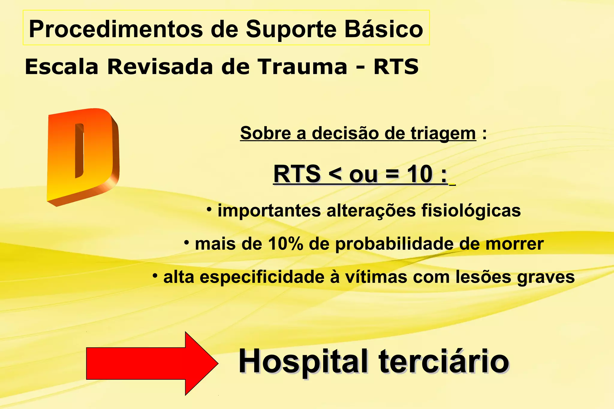 Procedimentos de Suporte Básico
Escala Revisada de Trauma - RTS
Hospital terciárioHospital terciário
Sobre a decisão de triagem :
RTS < ou = 10 :RTS < ou = 10 :
• importantes alterações fisiológicas
• mais de 10% de probabilidade de morrer
• alta especificidade à vítimas com lesões graves
 