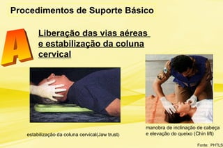 Liberação das vias aéreas
e estabilização da coluna
cervical
Procedimentos de Suporte Básico
Fonte: PHTLS
manobra de inclinação de cabeça
e elevação do queixo (Chin lift)estabilização da coluna cervical(Jaw trust)
 