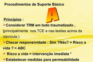 Princípios :
Considerar TRM em todo traumatizado ,
(principalmente nos TCE e nas lesões acima da
clavícula.)
Checar responsividade : Sim ?Não? = Risco a
vida ? = ABC
 Risco a vida = intervenção imediata *
Estabelecer medidas para permeabilidade
Procedimentos de Suporte Básico
 