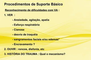 Reconhecimento de dificuldades com VA :
1. VER :
- Ansiedade, agitação, apatia
- Esforço respiratório
- Cianose
- desvio de traquéia
- sangramentos faciais e/ou edemas*
- Encravamento ?
2. OUVIR : roncos, disfonia, etc
3. HISTÓRIA DO TRAUMA : Qual o mecanismo?
Procedimentos de Suporte Básico
 