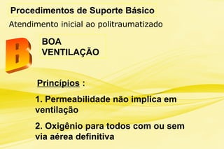 Procedimentos de Suporte Básico
BOA
VENTILAÇÃO
Princípios :
1. Permeabilidade não implica em
ventilação
2. Oxigênio para todos com ou sem
via aérea definitiva
Atendimento inicial ao politraumatizado
 