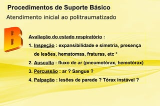 Procedimentos de Suporte Básico
Atendimento inicial ao politraumatizado
Avaliação do estado respiratório :
1. Inspeção : expansibilidade e simetria, presença
de lesões, hematomas, fraturas, etc *
2. Ausculta : fluxo de ar (pneumotórax, hemotórax)
3. Percussão : ar ? Sangue ?
4. Palpação : lesões de parede ? Tórax instável ?
 