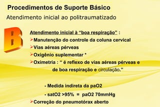 Procedimentos de Suporte Básico
Atendimento inicial à “boa respiração” :
Manutenção do controle da coluna cervical
Vias aéreas pérveas
Oxigênio suplementar *
Oximetria : “ é reflexo de vias aéreas pérveas e
de boa respiração e circulação.”
- Medida indireta da paO2
- satO2 >95% = paO2 70mmHg
Correção do pneumotórax aberto
Atendimento inicial ao politraumatizado
 