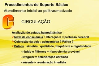 Procedimentos de Suporte Básico
Atendimento inicial ao politraumatizado
CIRCULAÇÃO
Avaliação do estado hemodinâmico :
Nível de consciência : alteração = < perfusão cerebral
Coloração da pele : acinzentada ? Pálida ?
Pulsos : simetria , qualidade, frequência e regularidade
- rápido e filiforme = hipovolemia provável
- irregular = deterioração cardíaca
- ausente = reanimação imediata
 