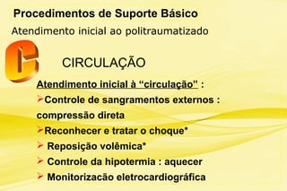 Procedimentos de Suporte Básico
Atendimento inicial ao politraumatizado
CIRCULAÇÃO
Atendimento inicial à “circulação” :
Controle de sangramentos externos :
compressão direta
Reconhecer e tratar o choque*
 Reposição volêmica*
 Controle da hipotermia : aquecer
 Monitorizacão eletrocardiográfica
 