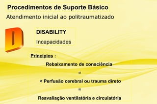 Procedimentos de Suporte Básico
Atendimento inicial ao politraumatizado
DISABILITY
Incapacidades
Princípios :
Rebaixamento de consciência
=
< Perfusão cerebral ou trauma direto
=
Reavaliação ventilatória e circulatória
 