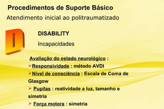 Procedimentos de Suporte Básico
Atendimento inicial ao politraumatizado
DISABILITY
Incapacidades
Avaliação do estado neurológico :
Responsividade : método AVDI
Nível de consciência : Escala de Coma de
Glasgow
 Pupilas : reatividade a luz, tamanho e
simetria
 Força motora : simetria
 