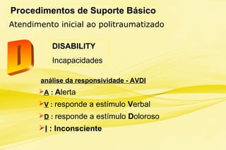 Procedimentos de Suporte Básico
Atendimento inicial ao politraumatizado
DISABILITY
Incapacidades
análise da responsividade - AVDI
A : Alerta
V : responde a estímulo Verbal
D : responde a estímulo Doloroso
I : Inconsciente
 
