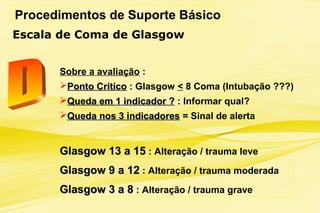 Procedimentos de Suporte Básico
Escala de Coma de Glasgow
Sobre a avaliação :
Ponto CríticoPonto Crítico : Glasgow < 8 Coma (Intubação ???)
Queda em 1 indicador ?Queda em 1 indicador ? : Informar qual?
Queda nos 3 indicadoresQueda nos 3 indicadores = Sinal de alerta
Glasgow 13 a 15Glasgow 13 a 15 : Alteração / trauma leve
Glasgow 9 a 12Glasgow 9 a 12 : Alteração / trauma moderada
Glasgow 3 a 8Glasgow 3 a 8 : Alteração / trauma grave
 