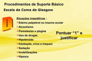 Procedimentos de Suporte Básico
Escala de Coma de Glasgow
Situações impeditivas :
Edema palpebral ou trauma ocular
Alcoolismo
Parestesias e plegias
Uso de drogas
Hipotensão
Intubação, crico e traqueo
Sedação
Imobiilizações
Hipóxia
Pontuar “1” e
justificar
 