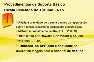 Procedimentos de Suporte Básico
Escala Revisada de Trauma - RTS
Avalia a gravidade do trauma através da repercussão
sobre a função circulatória, respiratória e neurológica
Método mundialmente aceito (ATLS, PHTLS)
 Idealizada por Howard Champion e col em
1981,1989 (EUA)
 Utilizada no APH com a finalidade de
auxiliar na triagem para o hospital de destino
 