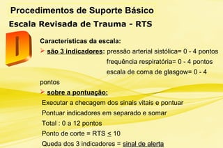Procedimentos de Suporte Básico
Escala Revisada de Trauma - RTS
Características da escala:
 são 3 indicadores: pressão arterial sistólica= 0 - 4 pontos
frequência respiratória= 0 - 4 pontos
escala de coma de glasgow= 0 - 4
pontos
 sobre a pontuação:
Executar a checagem dos sinais vitais e pontuar
Pontuar indicadores em separado e somar
Total : 0 a 12 pontos
Ponto de corte = RTS < 10
Queda dos 3 indicadores = sinal de alertasinal de alerta
 