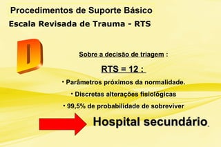 Procedimentos de Suporte Básico
Escala Revisada de Trauma - RTS
Sobre a decisão de triagem :
RTS = 12 :RTS = 12 :
• Parâmetros próximos da normalidade.
• Discretas alterações fisiológicas
• 99,5% de probabilidade de sobreviver
Hospital secundárioHospital secundário
 