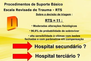 Procedimentos de Suporte Básico
Escala Revisada de Trauma - RTS
Sobre a decisão de triagem :
RTS = 11 :RTS = 11 :
• Moderadas alterações fisiológicas
• 96,9% de probabilidade de sobreviver
• alta sensibilidade à vítimas com lesões
fechadas e com parâmetros em compensação
Hospital secundário ?Hospital secundário ?
Hospital terciário ?Hospital terciário ?
 