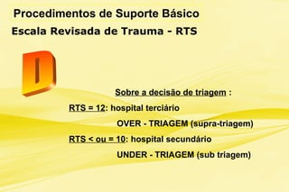 Procedimentos de Suporte Básico
Escala Revisada de Trauma - RTS
Sobre a decisão de triagem :
RTS = 12: hospital terciário
OVER - TRIAGEM (supra-triagem)
RTS < ou = 10: hospital secundário
UNDER - TRIAGEM (sub triagem)
 