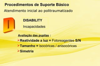 Procedimentos de Suporte Básico
Atendimento inicial ao politraumatizado
DISABILITY
Incapacidades
Avaliação das pupilas :
Reatividade a luz = Fotoreagentes S/N
Tamanho = isocóricas / anisocóricas
Simetria
 