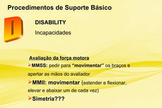 Procedimentos de Suporte Básico
Avaliação da força motora :
MMSS: pedir para “movimentar” os braços e
apertar as mãos do avaliador
MMII: movimentar (estender e flexionar,
elevar e abaixar um de cada vez)
Simetria???
DISABILITY
Incapacidades
 