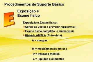 Procedimentos de Suporte Básico
Exposição e
Exame físico
Exposição e Exame físico :
Cortar as vestes ( prevenir hipotermia )
Exame físico completo e sinais vitais
História AMPLA (Entrevista):
A = alergias
M = medicamentos em uso
P = Passado médico,
L = líquidos e alimentos
 