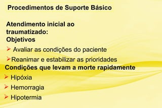 Procedimentos de Suporte Básico
Atendimento inicial ao
traumatizado:
Objetivos
 Avaliar as condições do paciente
Reanimar e estabilizar as prioridades
Condições que levam a morte rapidamente :
 Hipóxia
 Hemorragia
 Hipotermia
 