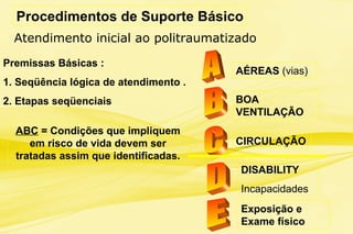 Procedimentos de Suporte Básico
Premissas Básicas :
1. Seqüência lógica de atendimento .
2. Etapas seqüenciais
ABC = Condições que impliquem
em risco de vida devem ser
tratadas assim que identificadas.
AÉREAS (vias)
BOA
VENTILAÇÃO
CIRCULAÇÃO
DISABILITY
Incapacidades
Exposição e
Exame físico
Atendimento inicial ao politraumatizado
 