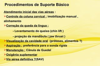 Procedimentos de Suporte Básico
Atendimento inicial das vias aéreas :
Controle da coluna cervical : imobilização manual ,
alinhamento
Correção da queda da língua :
- Levantamento do queixo (chin lift )
- projeção da mandíbula ( jaw thrust )
Visualização da cavidade oral (próteses, alimentos ?)
Aspiração : preferência para a sonda rígida
Manutenção : Cânula de Guedel
Oxigênio suplementar
Via aérea definitiva ?(SAV)
 