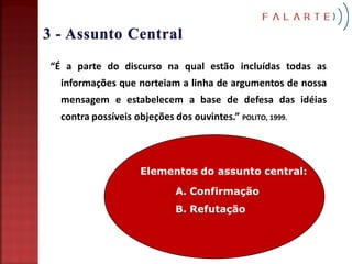 “É a parte do discurso na qual estão incluídas todas as
  informações que norteiam a linha de argumentos de nossa
  mensagem e estabelecem a base de defesa das idéias
  contra possíveis objeções dos ouvintes.” POLITO, 1999.




                    Elementos do assunto central:

                             A. Confirmação
                             B. Refutação
 