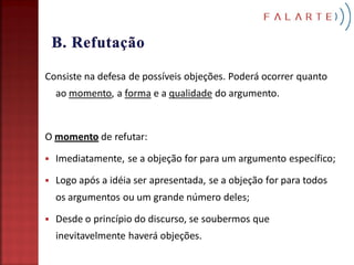 Consiste na defesa de possíveis objeções. Poderá ocorrer quanto
    ao momento, a forma e a qualidade do argumento.



O momento de refutar:

   Imediatamente, se a objeção for para um argumento específico;

   Logo após a idéia ser apresentada, se a objeção for para todos
    os argumentos ou um grande número deles;

   Desde o princípio do discurso, se soubermos que
    inevitavelmente haverá objeções.
 