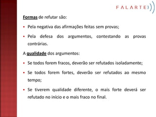 Formas de refutar são:

   Pela negativa das afirmações feitas sem provas;

   Pela defesa dos argumentos, contestando as provas
    contrárias.

A qualidade dos argumentos:

   Se todos forem fracos, deverão ser refutados isoladamente;

   Se todos forem fortes, deverão ser refutados ao mesmo
    tempo;

   Se tiverem qualidade diferente, o mais forte deverá ser
    refutado no início e o mais fraco no final.
 
