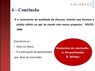 ¨É o coroamento da qualidade do discurso, instante que fazemos a
    platéia refletir ou agir de acordo com nossas propostas.¨ POLITO,
    1999.



Caracteriza-se :
   Deve ser breve;
                                      Elementos da conclusão:
   É a única parte da apresentação      A. Recapitulação.

que deve ser anunciada.                      B. Epílogo.
 