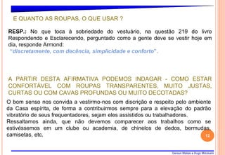 Gerson Matias e Hugo Mizukami
12
O bom senso nos convida a vestirmo-nos com discrição e respeito pelo ambiente
da Casa espírita, de forma a contribuirmos sempre para a elevação do padrão
vibratório de seus frequentadores, sejam eles assistidos ou trabalhadores.
Ressaltamos ainda, que não devemos comparecer aos trabalhos como se
estivéssemos em um clube ou academia, de chinelos de dedos, bermudas,
camisetas, etc.
E QUANTO AS ROUPAS. O QUE USAR ?
RESP.: No que toca à sobriedade do vestuário, na questão 219 do livro
Respondendo e Esclarecendo, perguntado como a gente deve se vestir hoje em
dia, responde Armond:
“discretamente, com decência, simplicidade e conforto”.
A PARTIR DESTA AFIRMATIVA PODEMOS INDAGAR - COMO ESTAR
CONFORTÁVEL COM ROUPAS TRANSPARENTES, MUITO JUSTAS,
CURTAS OU COM CAVAS PROFUNDAS OU MUITO DECOTADAS?
 