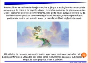 Gerson Matias e Hugo Mizukami
13
Aos espíritas, se realmente desejam evoluir e, já que a evolução não se conquista
sem pureza de corpo e de espírito, devem combater e eliminar de si mesmos estes
vícios, libertando-se deles definitivamente. Não pode haver pureza de corpo ou de
sentimentos em pessoas que se entregam a vícios repugnantes e perniciosos,
praticando, assim, um suicídio lento, na mais lamentável negligência moral.
Há milhões de pessoas, no mundo inteiro, que vivem assim escravizadas pelos
Espíritos inferiores e utilizadas por estes como instrumentos passivos, submissos e
cegos de seus próprios vícios e paixões.
 