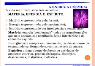Gerson Matias e Hugo Mizukami
A ENERGIA CÓSMICA
A vida manifesta sobe três aspectos:
� MATÉRIA, ENERGIA E ESPÍRITO.
✔ Matéria (representada pela forma);
✔ Energia (representada pelo movimento);
✔ Espírito (representado por inteligência e sentimento);
� Matéria: energia “condensada” todas as transformações
que nela operam são resultados dessa interferência do
elemento espírito.
� Energia: esta sempre em movimento, condensando-se ou
expandindo-se, formando correntes no seio da massa.
� Espírito: anima o corpo de forças ou entidades do
ambiente exterior, produz alterações, distorções,
desarmonias, distúrbios, moléstias. 16
 
