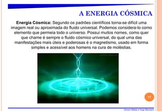 Gerson Matias e Hugo Mizukami
A ENERGIA CÓSMICA
� Energia Cósmica: Segundo os padrões científicos torna-se difícil uma
imagem real ou aproximada do fluido universal. Podemos considera-lo como
elemento que permeia todo o universo. Possui muitos nomes, como quer
que chame é sempre o fluido cósmico universal, do qual uma das
manifestações mais úteis e poderosas é o magnetismo, usado em forma
simples e acessível aos homens na cura de moléstias.
17
 