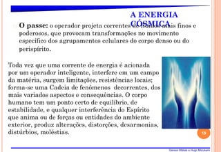 Gerson Matias e Hugo Mizukami
A ENERGIA
CÓSMICA
� O passe: o operador projeta correntes de fluidos mais finos e
poderosos, que provocam transformações no movimento
específico dos agrupamentos celulares do corpo denso ou do
perispírito.
19
Toda vez que uma corrente de energia é acionada
por um operador inteligente, interfere em um campo
da matéria, surgem limitações, resistências locais;
forma-se uma Cadeia de fenômenos decorrentes, dos
mais variados aspectos e consequências. O corpo
humano tem um ponto certo de equilíbrio, de
estabilidade, e qualquer interferência do Espírito
que anima ou de forças ou entidades do ambiente
exterior, produz alterações, distorções, desarmonias,
distúrbios, moléstias.
 