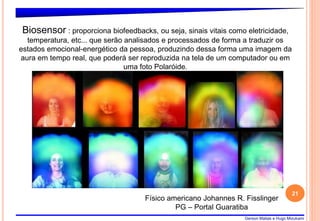 Gerson Matias e Hugo Mizukami
21
Físico americano Johannes R. Fisslinger
PG – Portal Guaratiba
Biosensor : proporciona biofeedbacks, ou seja, sinais vitais como eletricidade,
temperatura, etc... que serão analisados e processados de forma a traduzir os
estados emocional-energético da pessoa, produzindo dessa forma uma imagem da
aura em tempo real, que poderá ser reproduzida na tela de um computador ou em
uma foto Polaróide.
 