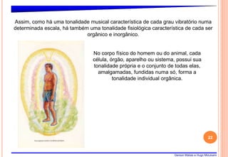 Gerson Matias e Hugo Mizukami
22
Assim, como há uma tonalidade musical característica de cada grau vibratório numa
determinada escala, há também uma tonalidade fisiológica característica de cada ser
orgânico e inorgânico.
No corpo físico do homem ou do animal, cada
célula, órgão, aparelho ou sistema, possui sua
tonalidade própria e o conjunto de todas elas,
amalgamadas, fundidas numa só, forma a
tonalidade individual orgânica.
 