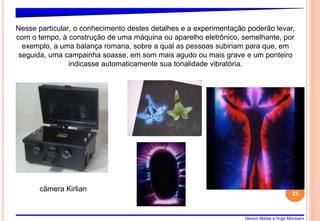 Gerson Matias e Hugo Mizukami
23
Nesse particular, o conhecimento destes detalhes e a experimentação poderão levar,
com o tempo, à construção de uma máquina ou aparelho eletrônico, semelhante, por
exemplo, a uma balança romana, sobre a qual as pessoas subiriam para que, em
seguida, uma campainha soasse, em som mais agudo ou mais grave e um ponteiro
indicasse automaticamente sua tonalidade vibratória.
câmera Kirlian
 
