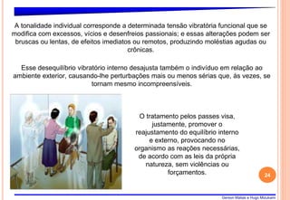 Gerson Matias e Hugo Mizukami
24
A tonalidade individual corresponde a determinada tensão vibratória funcional que se
modifica com excessos, vícios e desenfreios passionais; e essas alterações podem ser
bruscas ou lentas, de efeitos imediatos ou remotos, produzindo moléstias agudas ou
crônicas.
Esse desequilíbrio vibratório interno desajusta também o indivíduo em relação ao
ambiente exterior, causando-lhe perturbações mais ou menos sérias que, às vezes, se
tornam mesmo incompreensíveis.
O tratamento pelos passes visa,
justamente, promover o
reajustamento do equilíbrio interno
e externo, provocando no
organismo as reações necessárias,
de acordo com as leis da própria
natureza, sem violências ou
forçamentos.
 