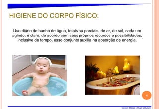 Gerson Matias e Hugo Mizukami
4
Uso diário de banho de água, totais ou parciais, de ar, de sol, cada um
agindo, é claro, de acordo com seus próprios recursos e possibilidades,
inclusive de tempo, esse conjunto auxilia na absorção de energia.
HIGIENE DO CORPO FÍSICO:
 