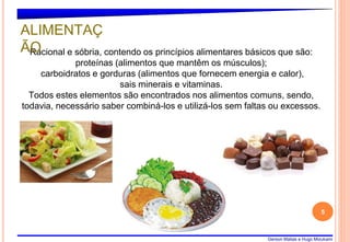 Gerson Matias e Hugo Mizukami
5
Racional e sóbria, contendo os princípios alimentares básicos que são:
proteínas (alimentos que mantêm os músculos);
carboidratos e gorduras (alimentos que fornecem energia e calor),
sais minerais e vitaminas.
Todos estes elementos são encontrados nos alimentos comuns, sendo,
todavia, necessário saber combiná-los e utilizá-los sem faltas ou excessos.
ALIMENTAÇ
ÃO
 