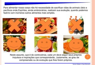 Gerson Matias e Hugo Mizukami
7
Para alimentar nosso corpo não há necessidade de sacrificar vidas de animais úteis e
pacíficos onde Espíritos, ainda embrionários, realizam sua evolução, quando podemos
fazê-lo com inúmeros outros alimentos mais simples.
Neste assunto, que é de controvérsia, cada um deve seguir seus próprios
impulsos e inspirações que corresponderão, Justamente, ao grau de
compreensão ou de evolução que lhes forem próprios.
 