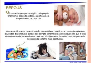 Gerson Matias e Hugo Mizukami
8
Dormir o tempo que for exigido pelo próprio
organismo, segundo a idade, a profissão e o
temperamento de cada um.
Nunca sacrificar esta necessidade fundamental em benefício de certas distrações ou
atividades dispensáveis, porque são sempre lamentáveis as conseqüências que a falta
de sono acarreta para o sistema nervoso, principalmente daqueles para os quais esta
necessidade se torna mais acentuada.
REPOUS
O
 