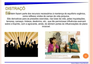 Gerson Matias e Hugo Mizukami
9
Também fazem parte dos recursos necessários à mantença do equilíbrio orgânico,
como reflexos vindos do campo da vida psíquica.
São derivativos para as pressões exercidas, nas lutas da vida, pelas inquietações,
temores, cansaço, tristeza, desânimo, etc., que tão perniciosas influências exercem
sobre o Espírito, com a agravante, ainda, de abrirem portas às influenciações do plano
invisível.
DISTRAÇÕ
ES
 