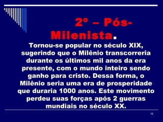10
2º – Pós-
Milenista. 
Tornou-se popular no século XIX,
sugerindo que o Milênio transcorreria
durante os últimos mil anos da era
presente, com o mundo inteiro sendo
ganho para cristo. Dessa forma, o
Milênio seria uma era de prosperidade
que duraria 1000 anos. Este movimento
perdeu suas forças após 2 guerras
mundiais no século XX.
 